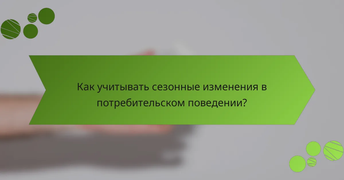 Как учитывать сезонные изменения в потребительском поведении?
